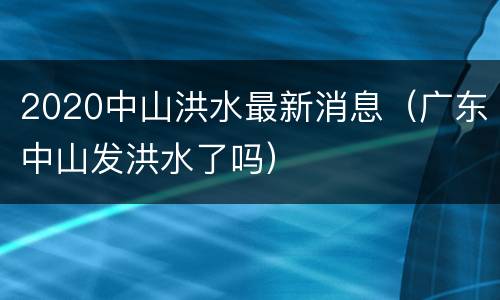 2020中山洪水最新消息（广东中山发洪水了吗）