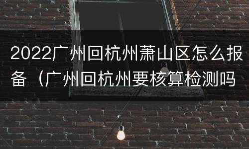 2022广州回杭州萧山区怎么报备（广州回杭州要核算检测吗）