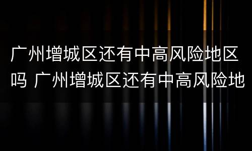 广州增城区还有中高风险地区吗 广州增城区还有中高风险地区吗现在