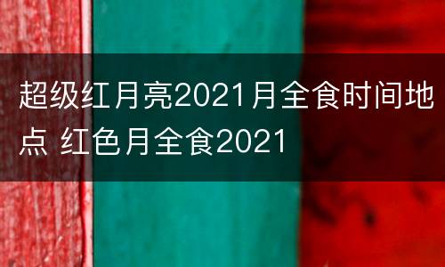 超级红月亮2021月全食时间地点 红色月全食2021