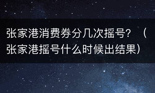 张家港消费券分几次摇号？（张家港摇号什么时候出结果）