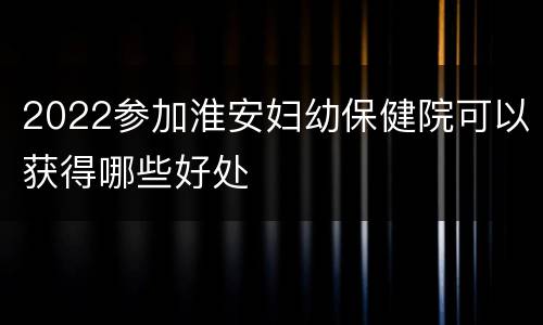 2022参加淮安妇幼保健院可以获得哪些好处