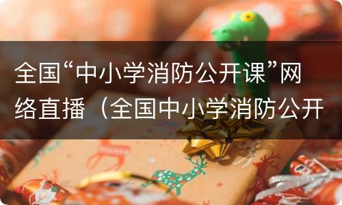 全国“中小学消防公开课”网络直播（全国中小学消防公开课网络直播回放）