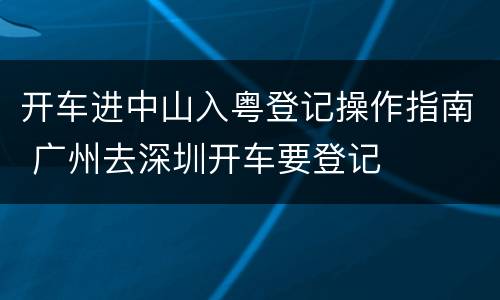 开车进中山入粤登记操作指南 广州去深圳开车要登记