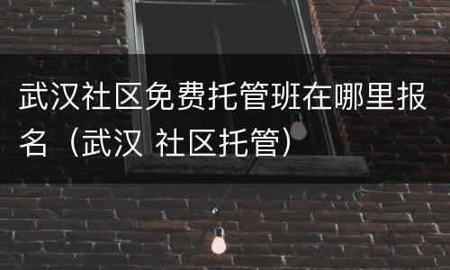 武汉社区免费托管班在哪里报名（武汉 社区托管）