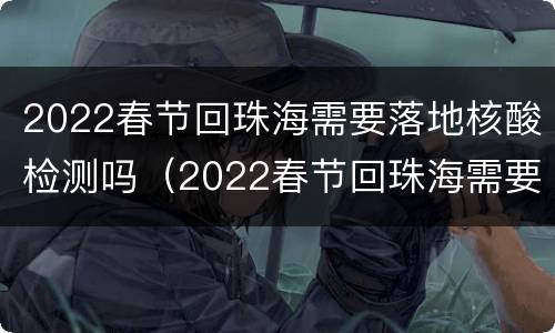 2022春节回珠海需要落地核酸检测吗（2022春节回珠海需要落地核酸检测吗现在）
