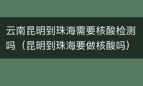 云南昆明到珠海需要核酸检测吗（昆明到珠海要做核酸吗）