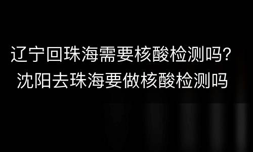 辽宁回珠海需要核酸检测吗？ 沈阳去珠海要做核酸检测吗