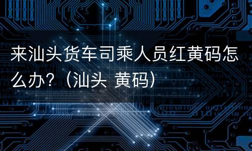 来汕头货车司乘人员红黄码怎么办?（汕头 黄码）