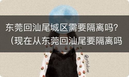 东莞回汕尾城区需要隔离吗？（现在从东莞回汕尾要隔离吗）