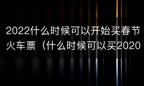2022什么时候可以开始买春节火车票（什么时候可以买2020年春运火车票）