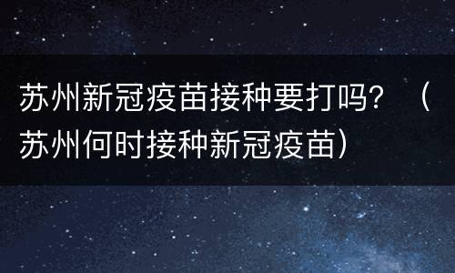 苏州新冠疫苗接种要打吗？（苏州何时接种新冠疫苗）