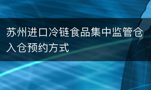 苏州进口冷链食品集中监管仓入仓预约方式