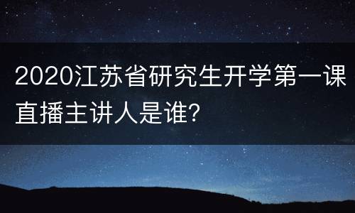 2020江苏省研究生开学第一课直播主讲人是谁？