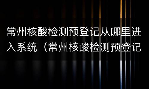 常州核酸检测预登记从哪里进入系统（常州核酸检测预登记从哪里进入系统的）