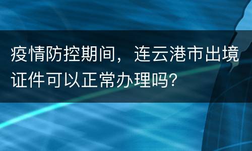 疫情防控期间，连云港市出境证件可以正常办理吗？