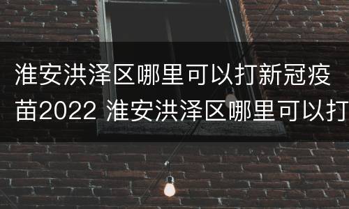 淮安洪泽区哪里可以打新冠疫苗2022 淮安洪泽区哪里可以打新冠疫苗2022年