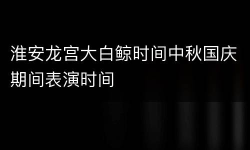 淮安龙宫大白鲸时间中秋国庆期间表演时间