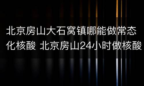 北京房山大石窝镇哪能做常态化核酸 北京房山24小时做核酸的地方