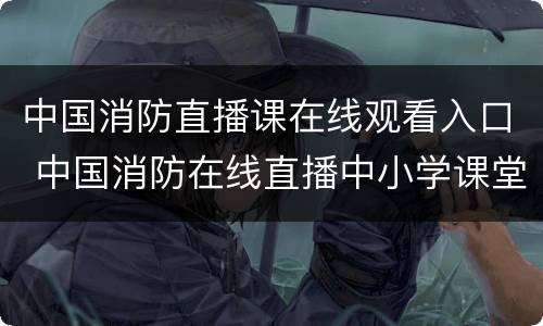 中国消防直播课在线观看入口 中国消防在线直播中小学课堂直播