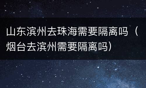 山东滨州去珠海需要隔离吗（烟台去滨州需要隔离吗）