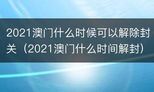 2021澳门什么时候可以解除封关（2021澳门什么时间解封）