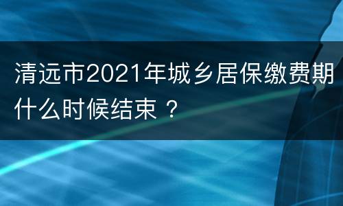 清远市2021年城乡居保缴费期什么时候结束 ？