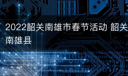 2022韶关南雄市春节活动 韶关南雄县