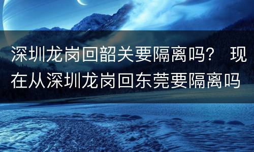 深圳龙岗回韶关要隔离吗？ 现在从深圳龙岗回东莞要隔离吗