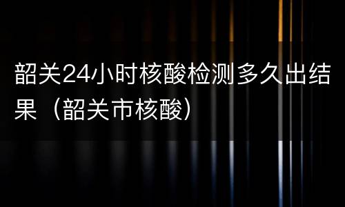 韶关24小时核酸检测多久出结果（韶关市核酸）