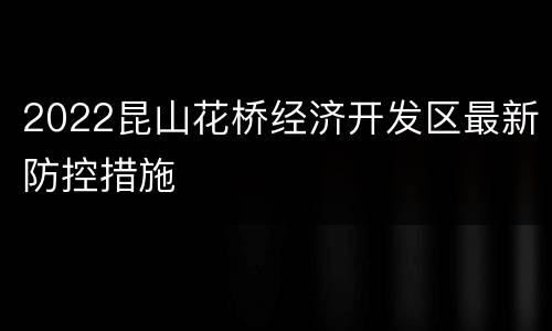 2022昆山花桥经济开发区最新防控措施