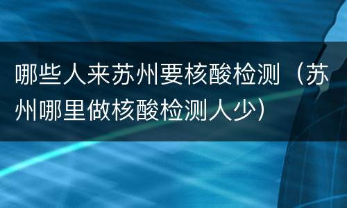 哪些人来苏州要核酸检测（苏州哪里做核酸检测人少）
