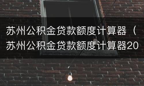 苏州公积金贷款额度计算器（苏州公积金贷款额度计算器2015）