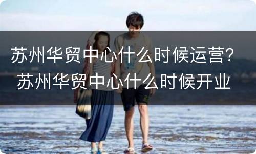 苏州华贸中心什么时候运营？ 苏州华贸中心什么时候开业