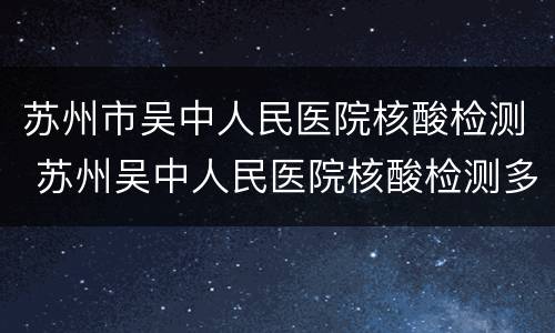 苏州市吴中人民医院核酸检测 苏州吴中人民医院核酸检测多久出报告