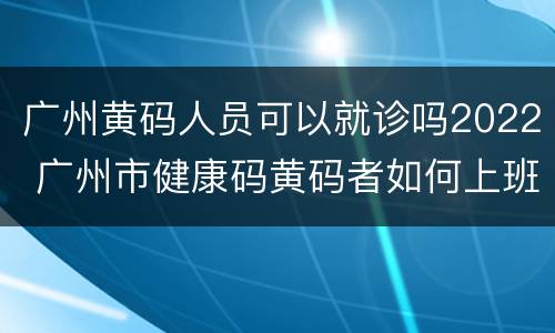 广州黄码人员可以就诊吗2022 广州市健康码黄码者如何上班
