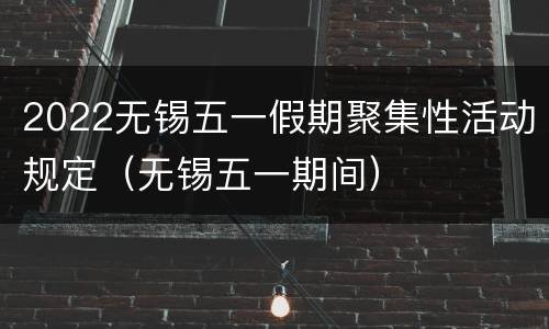 2022无锡五一假期聚集性活动规定（无锡五一期间）