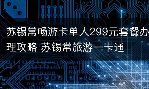 苏锡常畅游卡单人299元套餐办理攻略 苏锡常旅游一卡通