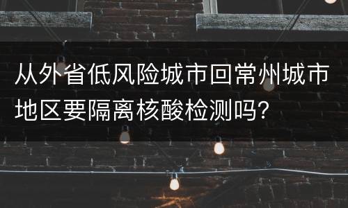 从外省低风险城市回常州城市地区要隔离核酸检测吗？
