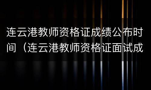 连云港教师资格证成绩公布时间（连云港教师资格证面试成绩查询）