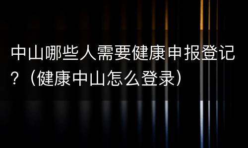 中山哪些人需要健康申报登记?（健康中山怎么登录）