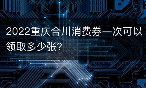 2022重庆合川消费券一次可以领取多少张？
