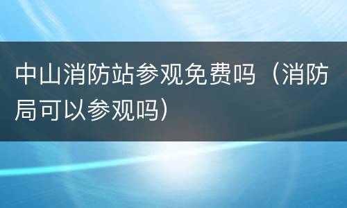 中山消防站参观免费吗（消防局可以参观吗）