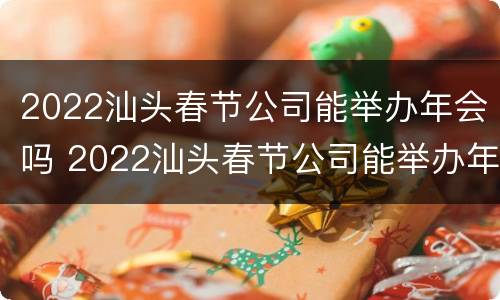 2022汕头春节公司能举办年会吗 2022汕头春节公司能举办年会吗视频