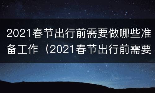 2021春节出行前需要做哪些准备工作（2021春节出行前需要做哪些准备工作呢）