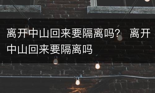 离开中山回来要隔离吗？ 离开中山回来要隔离吗