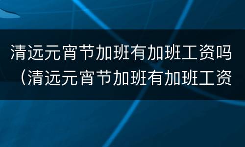 清远元宵节加班有加班工资吗（清远元宵节加班有加班工资吗多少）