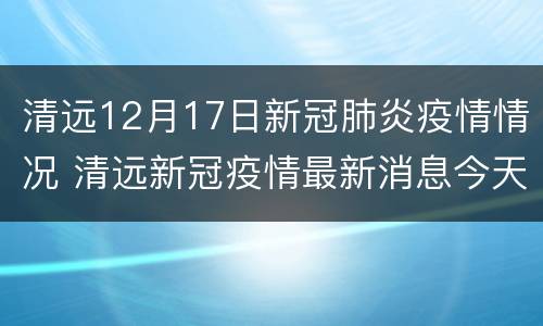 清远12月17日新冠肺炎疫情情况 清远新冠疫情最新消息今天