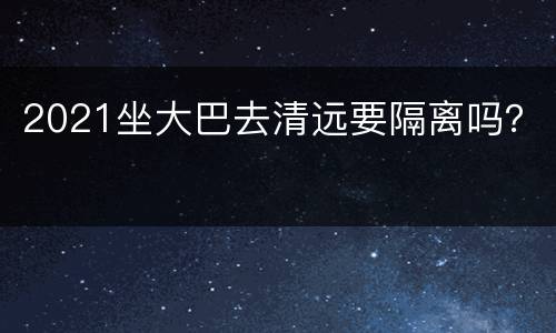 2021坐大巴去清远要隔离吗？