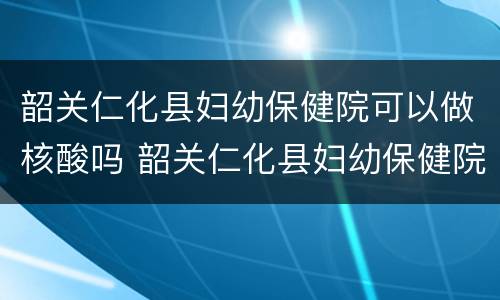 韶关仁化县妇幼保健院可以做核酸吗 韶关仁化县妇幼保健院可以做核酸吗